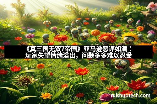 《真三国无双7帝国》亚马逊恶评如潮：玩家失望情绪溢出，问题多多难以忍受